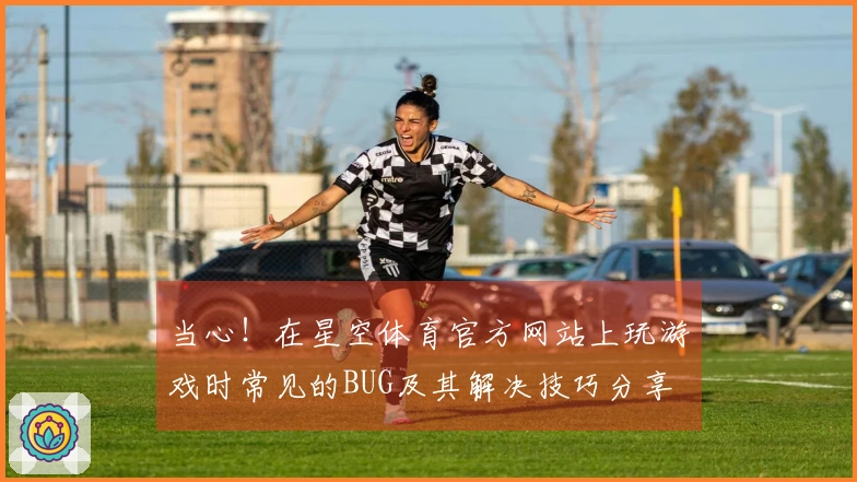 当心！在星空体育官方网站上玩游戏时常见的BUG及其解决技巧分享
