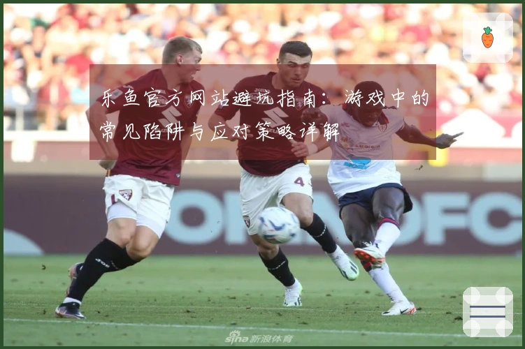 乐鱼官方网站避坑指南:游戏中的常见陷阱与应对策略详解