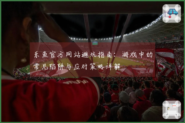 乐鱼官方网站避坑指南：游戏中的常见陷阱与应对策略详解