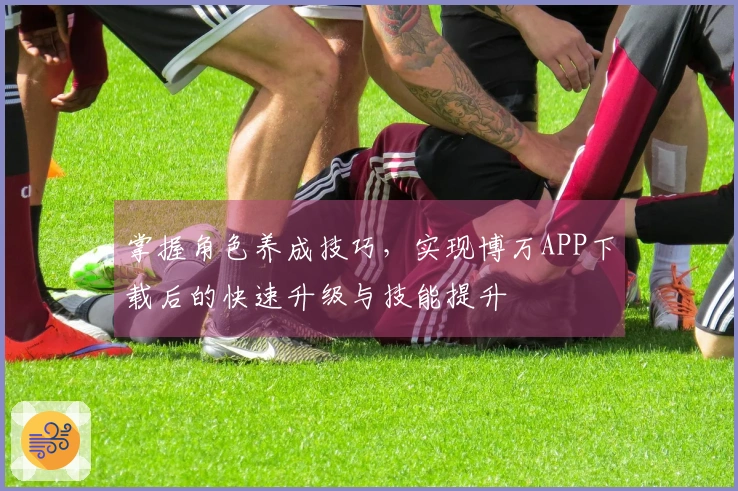 掌握角色养成技巧，实现博万APP下载后的快速升级与技能提升