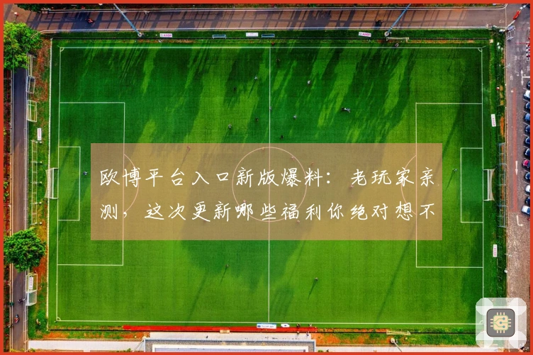 欧博平台入口新版爆料：老玩家亲测，这次更新哪些福利你绝对想不到！